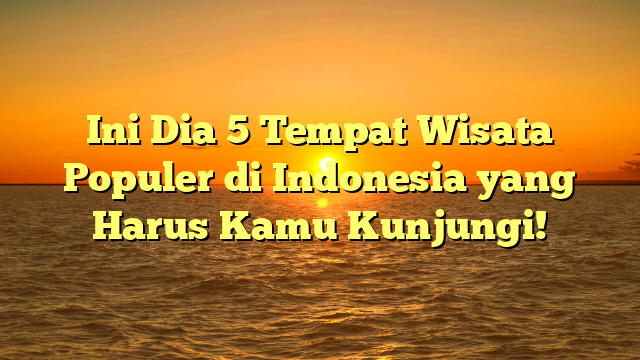 Ini Dia 5 Tempat Wisata Populer di Indonesia yang Harus Kamu Kunjungi!